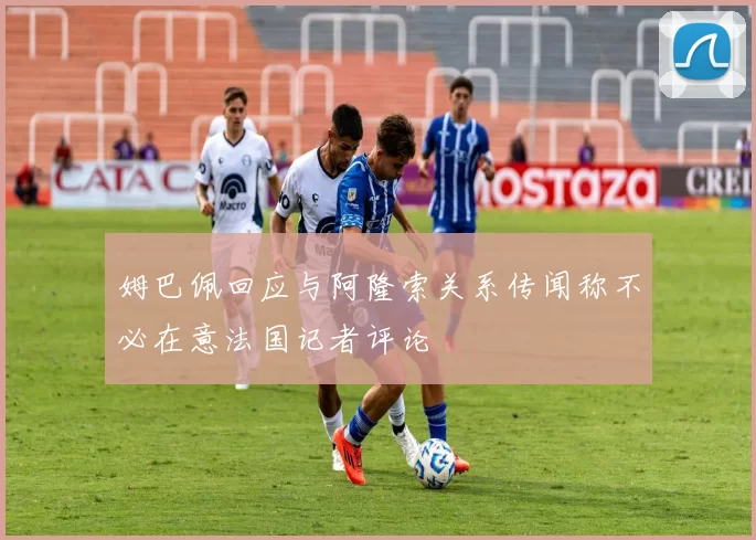 姆巴佩回应与阿隆索关系传闻称不必在意法国记者评论