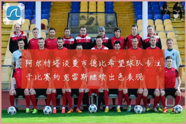 阿尔特塔谈曼市德比希望球队专注于比赛约克雷斯继续出色表现