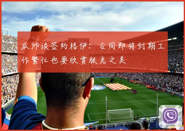 瓜帅谈签约格伊：合同即将到期工作繁忙也要欣赏极光之美