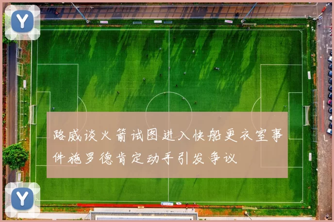 路威谈火箭试图进入快船更衣室事件施罗德肯定动手引发争议