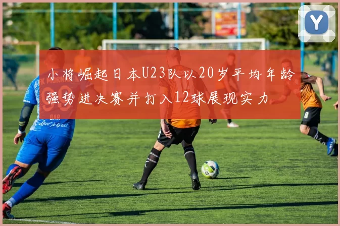 小将崛起日本U23队以20岁平均年龄强势进决赛并打入12球展现实力